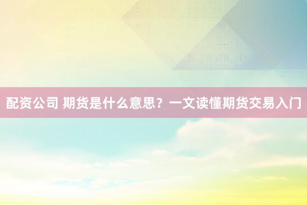配资公司 期货是什么意思？一文读懂期货交易入门