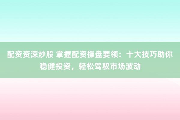 配资资深炒股 掌握配资操盘要领：十大技巧助你稳健投资，轻松驾驭市场波动