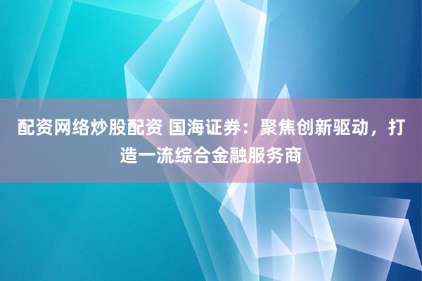 配资网络炒股配资 国海证券：聚焦创新驱动，打造一流综合金融服务商