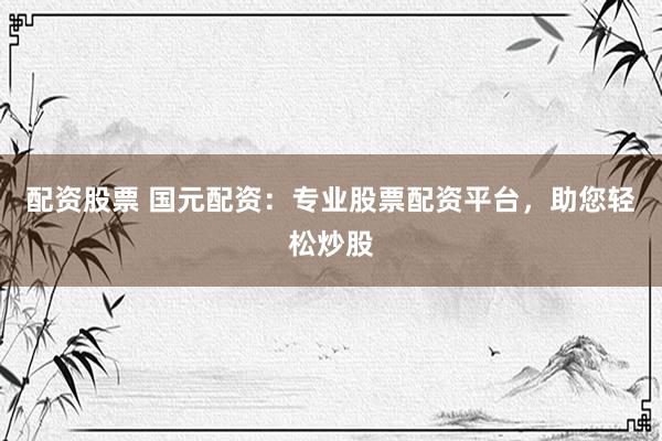 配资股票 国元配资：专业股票配资平台，助您轻松炒股