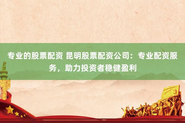 专业的股票配资 昆明股票配资公司：专业配资服务，助力投资者稳健盈利