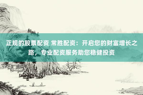 正规的股票配资 常胜配资：开启您的财富增长之路，专业配资服务助您稳健投资