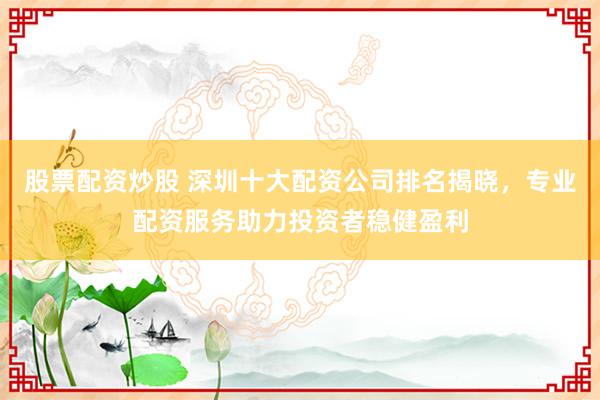 股票配资炒股 深圳十大配资公司排名揭晓，专业配资服务助力投资者稳健盈利