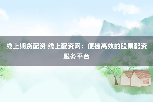 线上期货配资 线上配资网：便捷高效的股票配资服务平台
