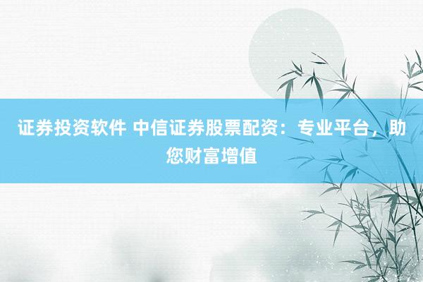证券投资软件 中信证券股票配资：专业平台，助您财富增值