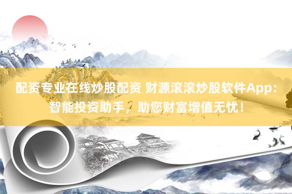配资专业在线炒股配资 财源滚滚炒股软件App：智能投资助手，助您财富增值无忧！