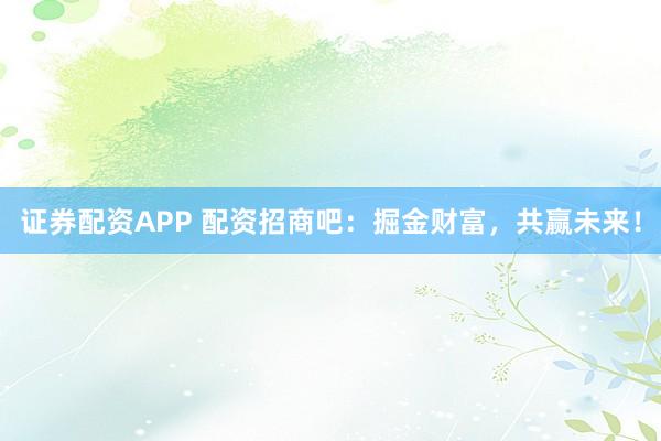 证券配资APP 配资招商吧：掘金财富，共赢未来！