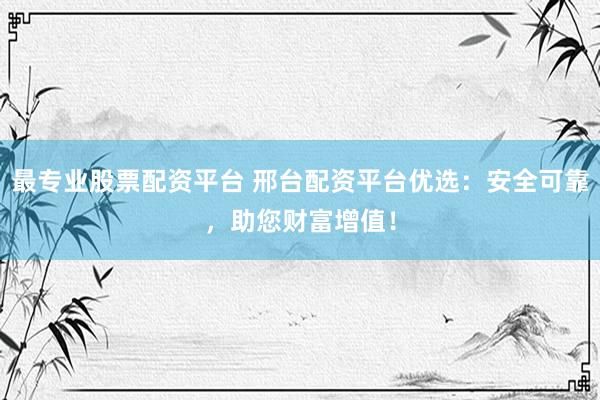 最专业股票配资平台 邢台配资平台优选：安全可靠，助您财富增值！