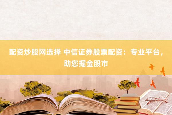 配资炒股网选择 中信证券股票配资：专业平台，助您掘金股市