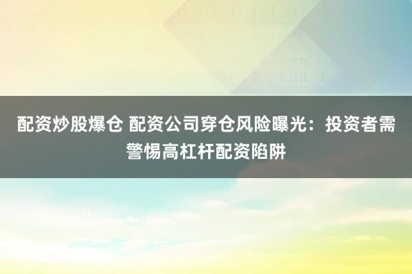 配资炒股爆仓 配资公司穿仓风险曝光：投资者需警惕高杠杆配资陷阱