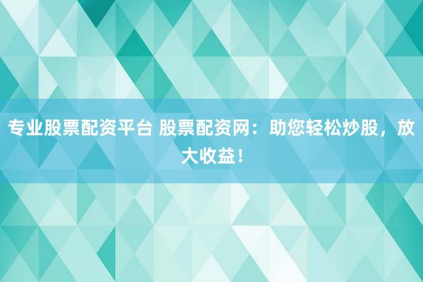 专业股票配资平台 股票配资网：助您轻松炒股，放大收益！