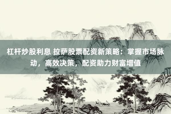 杠杆炒股利息 拉萨股票配资新策略：掌握市场脉动，高效决策，配资助力财富增值