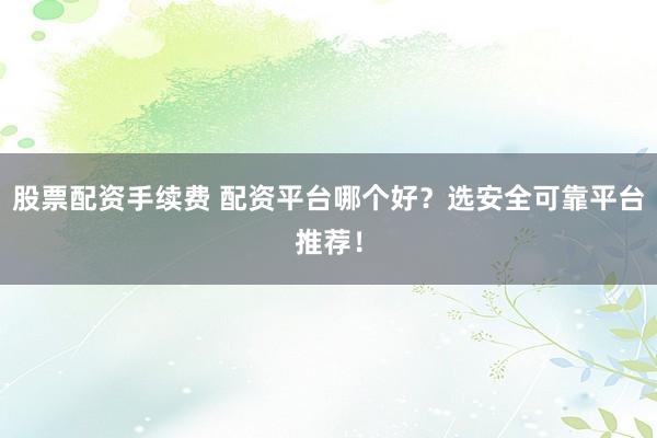 股票配资手续费 配资平台哪个好？选安全可靠平台推荐！