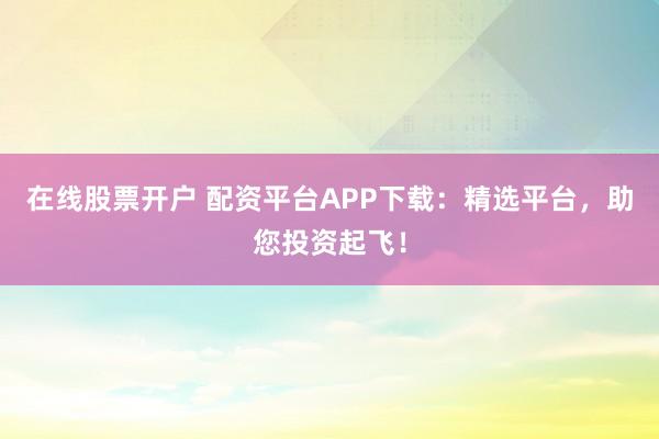 在线股票开户 配资平台APP下载：精选平台，助您投资起飞！