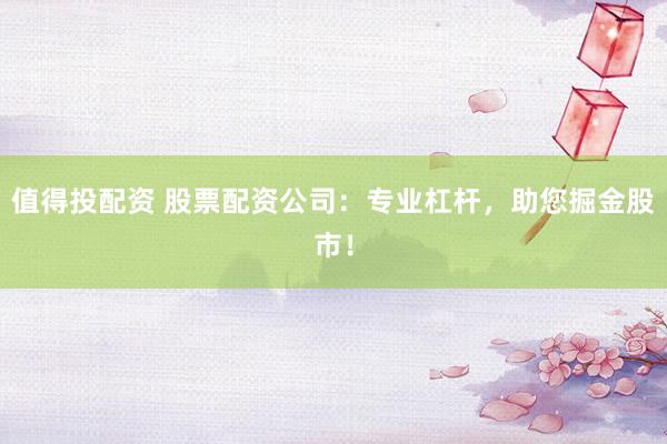 值得投配资 股票配资公司：专业杠杆，助您掘金股市！