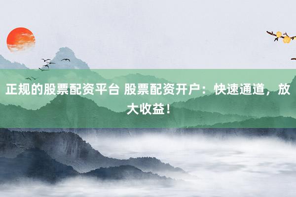正规的股票配资平台 股票配资开户：快速通道，放大收益！