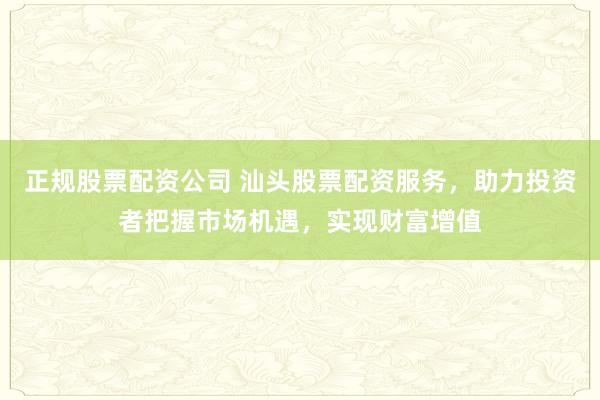 正规股票配资公司 汕头股票配资服务，助力投资者把握市场机遇，实现财富增值