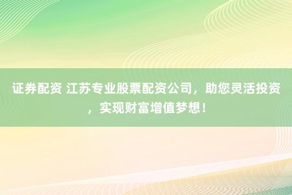 证券配资 江苏专业股票配资公司，助您灵活投资，实现财富增值梦想！