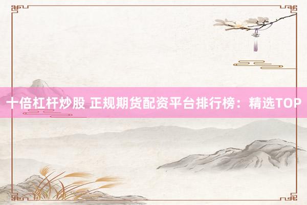 十倍杠杆炒股 正规期货配资平台排行榜：精选TOP