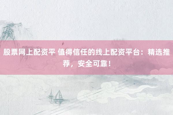 股票网上配资平 值得信任的线上配资平台：精选推荐，安全可靠！