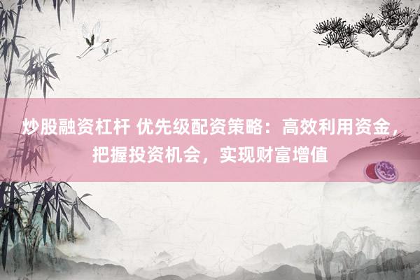 炒股融资杠杆 优先级配资策略：高效利用资金，把握投资机会，实现财富增值