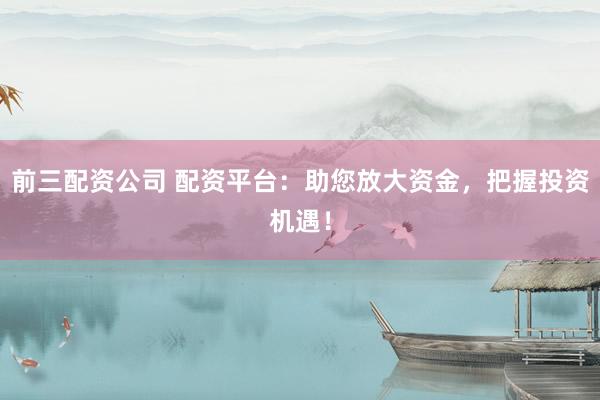 前三配资公司 配资平台：助您放大资金，把握投资机遇！