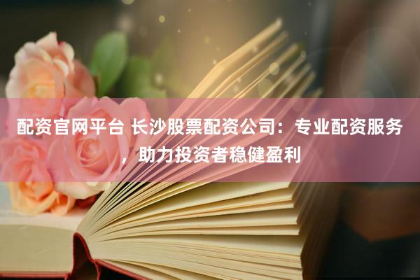 配资官网平台 长沙股票配资公司：专业配资服务，助力投资者稳健盈利