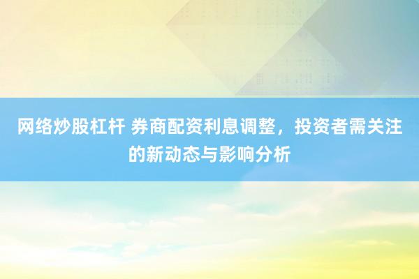 网络炒股杠杆 券商配资利息调整，投资者需关注的新动态与影响分析