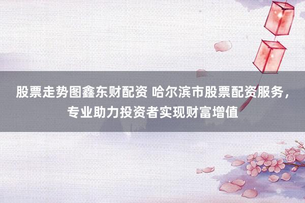 股票走势图鑫东财配资 哈尔滨市股票配资服务，专业助力投资者实现财富增值