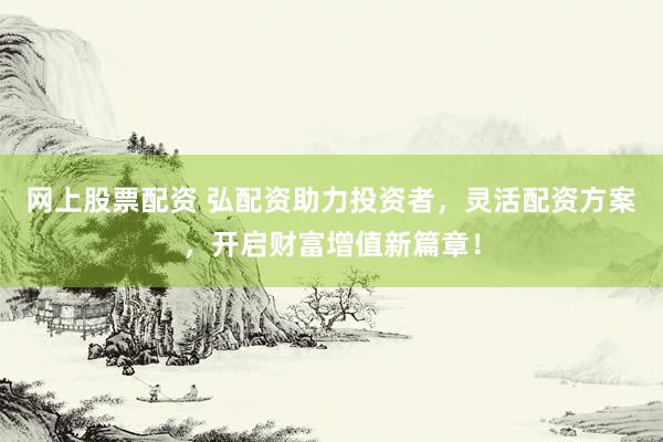 网上股票配资 弘配资助力投资者，灵活配资方案，开启财富增值新篇章！