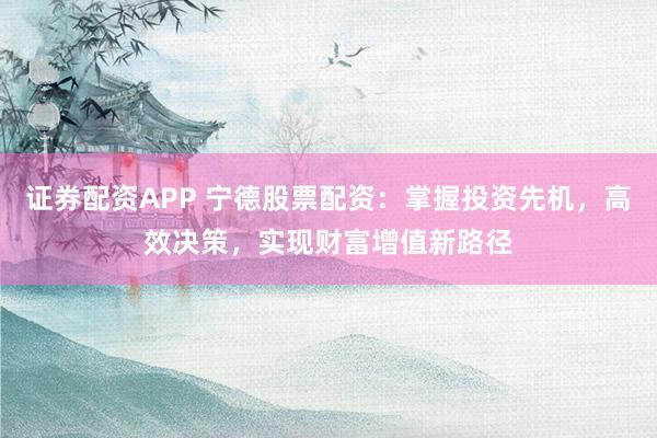 证券配资APP 宁德股票配资：掌握投资先机，高效决策，实现财富增值新路径