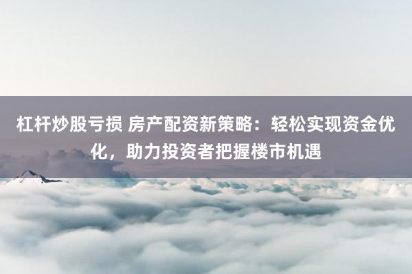 杠杆炒股亏损 房产配资新策略：轻松实现资金优化，助力投资者把握楼市机遇