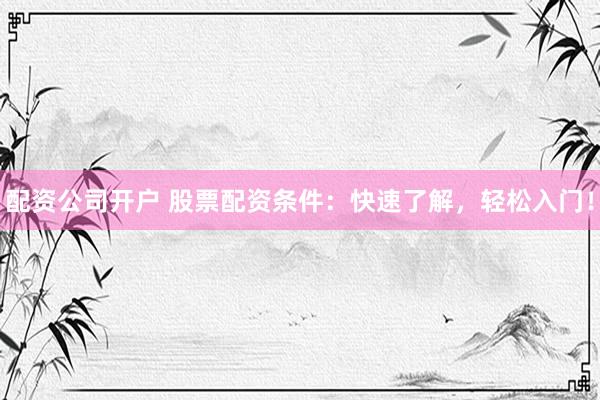配资公司开户 股票配资条件：快速了解，轻松入门！