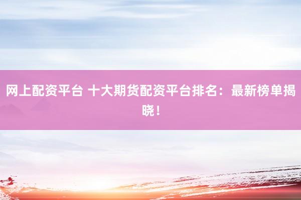 网上配资平台 十大期货配资平台排名：最新榜单揭晓！