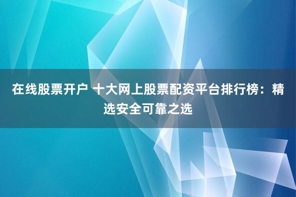 在线股票开户 十大网上股票配资平台排行榜：精选安全可靠之选