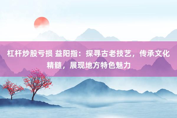 杠杆炒股亏损 益阳指：探寻古老技艺，传承文化精髓，展现地方特色魅力