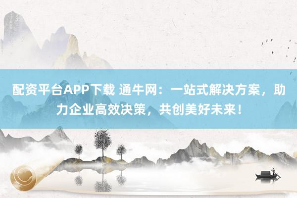 配资平台APP下载 通牛网：一站式解决方案，助力企业高效决策，共创美好未来！