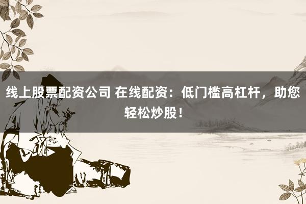 线上股票配资公司 在线配资：低门槛高杠杆，助您轻松炒股！