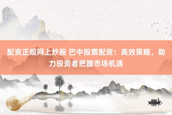 配资正规网上炒股 巴中股票配资：高效策略，助力投资者把握市场机遇