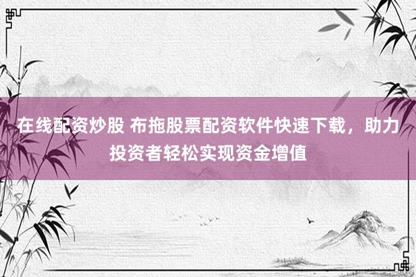 在线配资炒股 布拖股票配资软件快速下载，助力投资者轻松实现资金增值