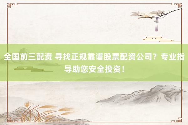 全国前三配资 寻找正规靠谱股票配资公司？专业指导助您安全投资！