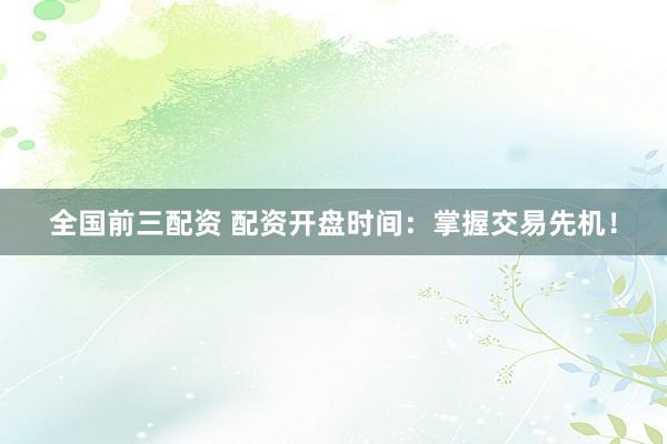 全国前三配资 配资开盘时间：掌握交易先机！