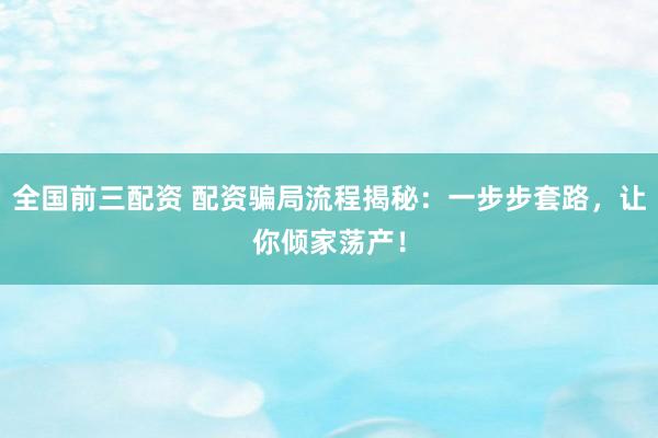 全国前三配资 配资骗局流程揭秘：一步步套路，让你倾家荡产！