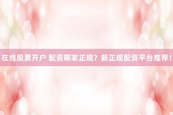 在线股票开户 配资哪家正规？新正规配资平台推荐！