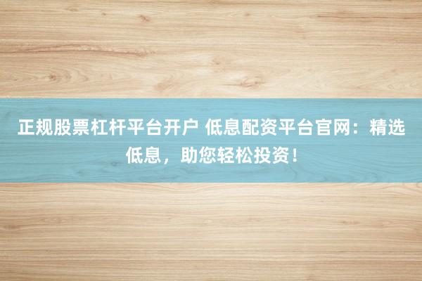 正规股票杠杆平台开户 低息配资平台官网：精选低息，助您轻松投资！