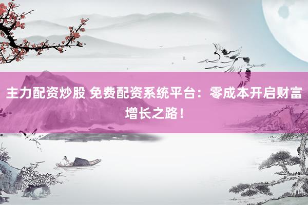 主力配资炒股 免费配资系统平台：零成本开启财富增长之路！