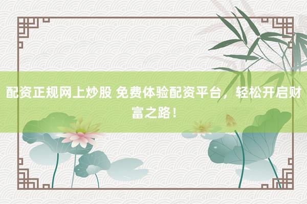 配资正规网上炒股 免费体验配资平台，轻松开启财富之路！