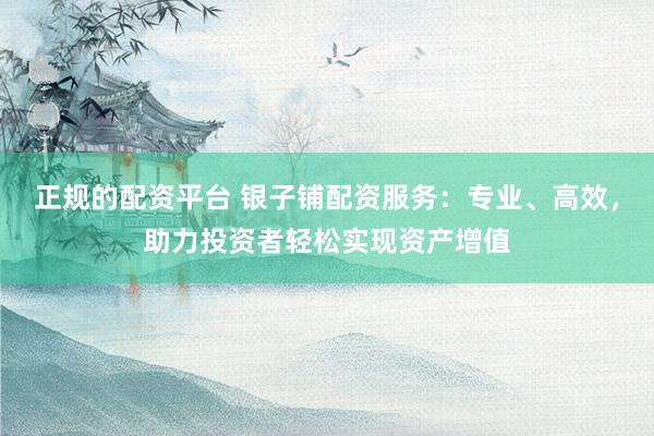 正规的配资平台 银子铺配资服务：专业、高效，助力投资者轻松实现资产增值