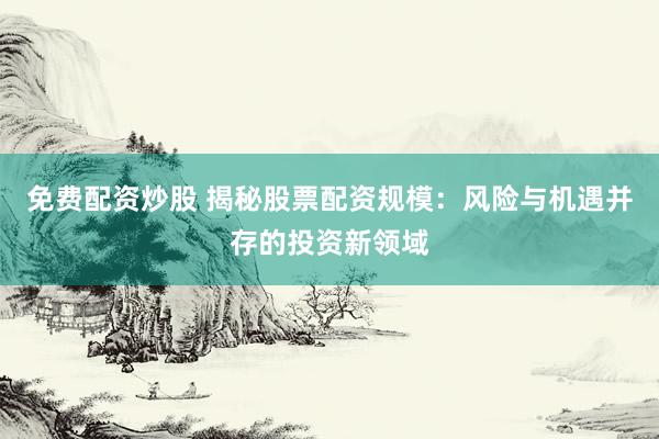 免费配资炒股 揭秘股票配资规模：风险与机遇并存的投资新领域