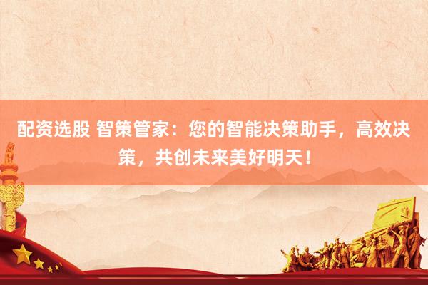 配资选股 智策管家：您的智能决策助手，高效决策，共创未来美好明天！
